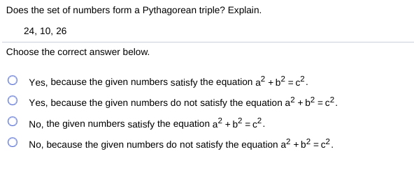 Does the set of numbers form a Pythagorean triple? Explain.
24, 10, 26
Choose the correct answer below.
Yes, because the given numbers satisfy the equation a² +b² = c².
Yes, because the given numbers do not satisfy the equation a? + b² = c².
No, the given numbers satisfy the equation a? + b² = c?.
O No, because the given numbers do not satisfy the equation a? +b? = c2.
