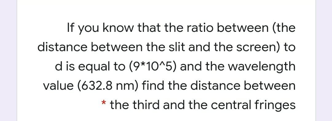 If
you know that the ratio between (the
distance between the slit and the screen) to
d is equal to (9*10^5) and the wavelength
value (632.8 nm) find the distance between
the third and the central fringes
