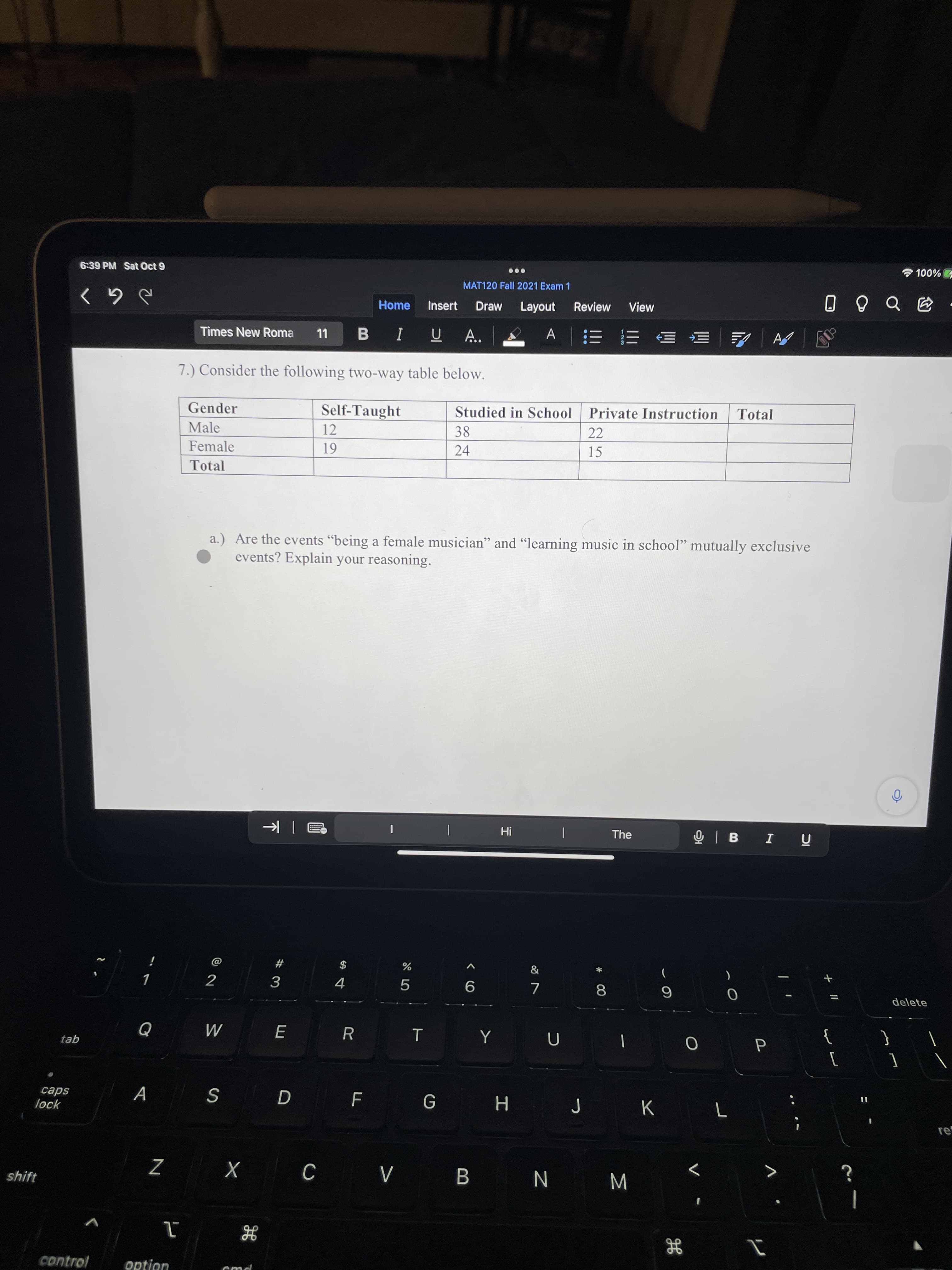 00
# 3
6:39 PM Sat Oct 9
D%00L
MAT120 Fall 2021 Exam 1
Home
Insert
Draw
Layout
Review
View
-句000
Times New Roma
LL
B IUA.
A | 三=
7.) Consider the following two-way table below.
Gender
Self-Taught
Studied in School Private Instruction
Total
Male
12
38
22
Female
24
15
61
Total
a.) Are the events "being a female musician" and "learning music in school" mutually exclusive
events? Explain your reasoning.
66
The
!H
ñ I 8I O
*
$
)
2
delete
5.
R
tab
}
A
K
lock
sdeɔ
re
shift
W N X
control
option
cmd
