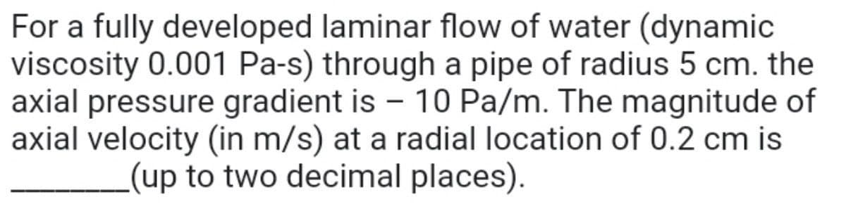 For a fully developed laminar flow of water (dynamic
viscosity 0.001 Pa-s) through a pipe of radius 5 cm. the
axial pressure gradient is - 10 Pa/m. The magnitude of
axial velocity (in m/s) at a radial location of 0.2 cm is
(up to two decimal places).
