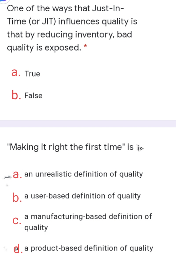 One of the ways that Just-In-
Time (or JIT) influences quality is
that by reducing inventory, bad
quality is exposed. *
а. True
b. False
"Making it right the first time" is je
La, an unrealistic definition of quality
b a user-based definition of quality
a manufacturing-based definition of
С.
quality
e, a product-based definition of quality
