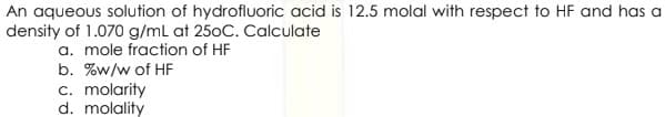 An aqueous solution of hydrofluoric acid is 12.5 molal with respect to HF and has a
density of 1.070 g/mL at 250C. Calculate
a. mole fraction of HF
b. %w/w of HF
c. molarity
d. molality
