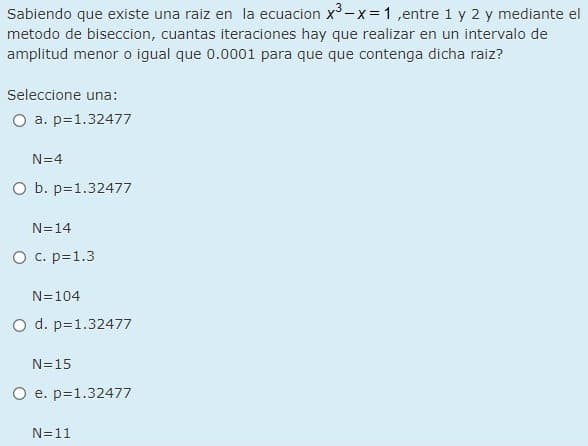 Sabiendo que existe una raiz en la ecuacion x-x= 1 ,entre 1 y 2 y mediante el
metodo de biseccion, cuantas iteraciones hay que realizar en un intervalo de
amplitud menor o igual que 0.0001 para que que contenga dicha raiz?
Seleccione una:
a. p=1.32477
N=4
O b. p=1.32477
N=14
O c. p=1.3
N=104
O d. p=1.32477
N=15
O e. p=1.32477
N=11
