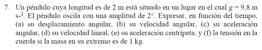 7. Un péndulo cuya longitud es de 2 m está situado en un lugar en el cual g=9,8 m
s-?. El péndulo oscila con una amplitud de 2°. Expresar, en función del tiempo,
(a) su desplazamiento angular, (b) su velocidad angular, (c) su aceleración
angular, (d) su velocidad lineal, (e) su aceleración centrípeta, y (f) la tensión en la
cuerda si la masa en su extremo es de 1 kg.
