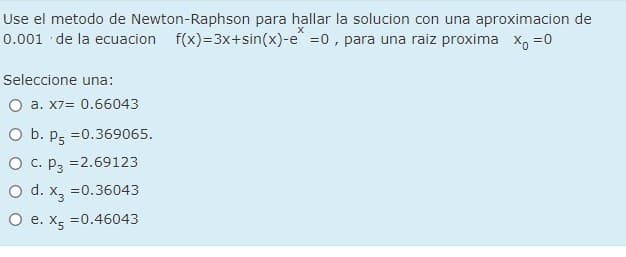 Use el metodo de Newton-Raphson para hallar la solucion con una aproximacion de
0.001 de la ecuacion
f(x)=3x+sin(x)-e =0, para una raiz proxima x, =0
Seleccione una:
O a. X7= 0.66043
O b. pg =0.369065.
O C. P3
=2.69123
O d. x, =0.36043
O e. Xg =0.46043
