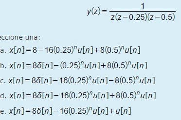 1
z(z-0.25)(z-0.5)
y(z) =
eccione una:
a. x[n]=8-16(0.25)u[n]+8(0.5)^u[n]
b. x[n] = 80[n]-(0.25) u[n]+8(0.5)"u[n]
c. x[n] = 80[n]- 16(0.25)"u[n]-8(0.5)"u[n]
d. x[n]=80[n]- 16(0.25)"u[n]+8(0.5)"u[n]
e. x[n] = 80[n]- 16(0.25)"u[n]+u[n]