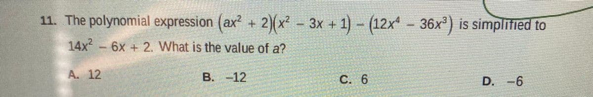 11. The polynomial expression (ax² + 2)(x² - 3x + 1)- (12x-36x) is simplified to
14x 6x + 2. What is the value of a?
A. 12
B. -12
C. 6
D.-6
