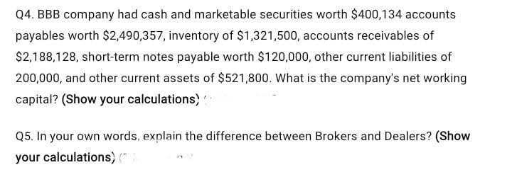 Q4. BBB company had cash and marketable securities worth $400,134 accounts
payables worth $2,490,357, inventory of $1,321,500, accounts receivables of
$2,188,128, short-term notes payable worth $120,000, other current liabilities of
200,000, and other current assets of $521,800. What is the company's net working
capital? (Show your calculations)
Q5. In your own words, explain the difference between Brokers and Dealers? (Show
your calculations) ("
