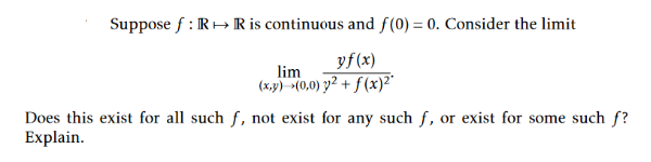 Suppose f : R+ R is continuous and f(0) = 0. Consider the limit
yf(x)
lim
(x,y) (0,0) y² + f (x)2*
Does this exist for all such f, not exist for any such f, or exist for some such f?
Explain.
