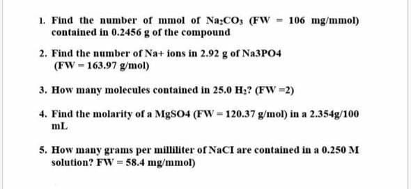 1. Find the number of mmol of Na₂CO3 (FW = 106 mg/mmol)
contained in 0.2456 g of the compound
2. Find the number of Na+ ions in 2.92 g of Na3PO4
(FW 163.97 g/mol)
3. How many molecules contained in 25.0 H₂? (FW =2)
4. Find the molarity of a MgSO4 (FW = 120.37 g/mol) in a 2.354g/100
mL
5. How many grams per milliliter of NaCI are contained in a 0.250 M
solution? FW= 58.4 mg/mmol)