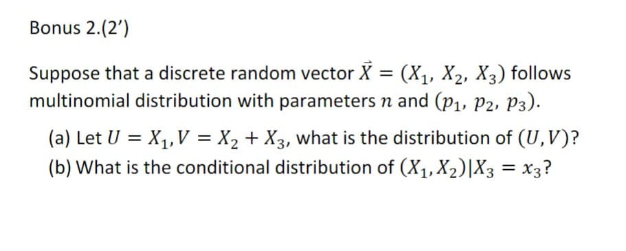 Bonus 2.(2')
Suppose that a discrete random vector X = (X1, X2, X3) follows
multinomial distribution with parameters n and (P1, P2, P3).
(a) Let U = X₁, V = X2 + X3, what is the distribution of (U,V)?
(b) What is the conditional distribution of (X1, X2)|X3 = x3?