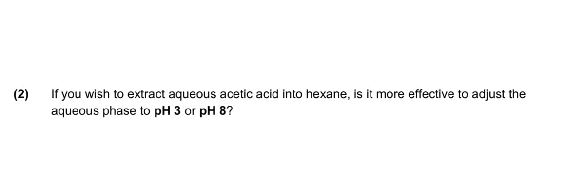 (2)
If you wish to extract aqueous acetic acid into hexane, is it more effective to adjust the
aqueous phase to pH 3 or pH 8?
