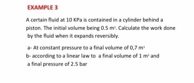 EXAMPLE 3
A certain fluid at 10 KPa is contained in a cylinder behind a
piston. The initial volume being 0.5 m'. Calculate the work done
by the fluid when it expands reversibly.
a- At constant pressure to a final volume of 0,7 m
b- according to a linear law to a final volume of 1 m' and
a final pressure of 2.5 bar
