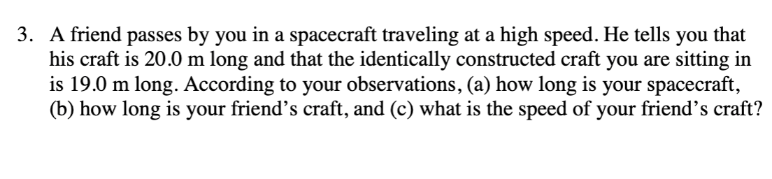 3. A friend passes by you in a spacecraft traveling at a high speed. He tells you that
his craft is 20.0 m long and that the identically constructed craft you are sitting in
is 19.0 m long. According to your observations, (a) how long is your spacecraft,
(b) how long is your friend's craft, and (c) what is the speed of your friend's craft?
