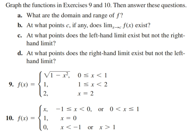 Graph the functions in Exercises 9 and 10. Then answer these questions.
a. What are the domain and range of f?
b. At what points c, if any, does lim,»c f(x) exist?
c. At what points does the left-hand limit exist but not the right-
hand limit?
d. At what points does the right-hand limit exist but not the left-
hand limit?
(Vi
– x²,
0<x< 1
1< x < 2
9. f(x) =
1,
x = 2
2,
-1 < x< 0, or 0<x< 1
х,
10. f(x) =
1,
x = 0
0,
or x> 1
x <-1
