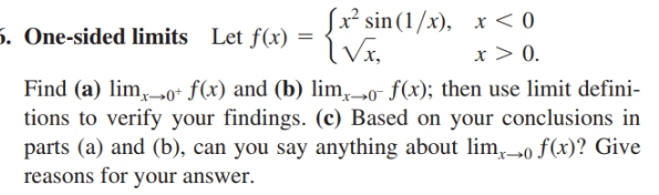 x² sin(1/x), x < 0
x > 0.
5. One-sided limits Let f(x) =
Find (a) lim, 0+ f(x) and (b) lim, »o f(x); then use limit defini-
tions to verify your findings. (c) Based on your conclusions in
parts (a) and (b), can you say anything about lim,o f(x)? Give
reasons for your answer.
