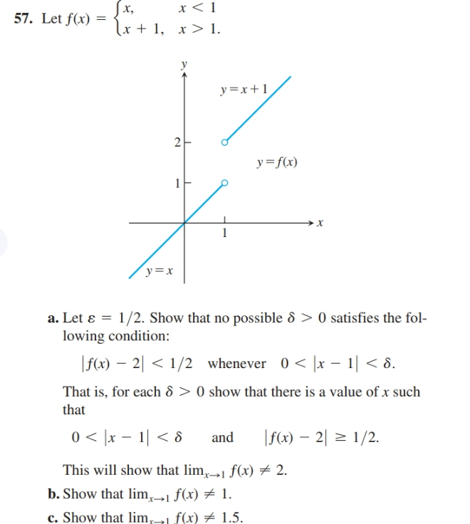 Jx,
lx + 1, x> 1.
57. Let f(x) =
y=x+1
y=f(x)
y=x
a. Let ɛ = 1/2. Show that no possible 8 > 0 satisfies the fol-
lowing condition:
0 < ]x – 1| < 8.
|f(x) – 2| < 1/2 whenever
That is, for each 8 > 0 show that there is a value of x such
that
0 < ]x – 1| < 8
|f(x) – 2| = 1/2.
and
This will show that lim,1 f(x) # 2.
b. Show that lim,1 f(x) # 1.
c. Show that lim,1 f(x) # 1.5.
