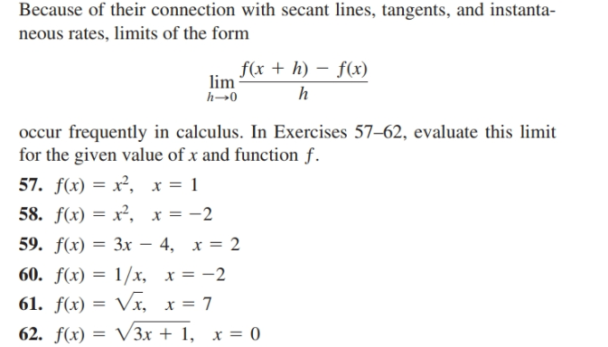 Because of their connection with secant lines, tangents, and instanta-
neous rates, limits of the form
f(x + h) – f(x)
lim
occur frequently in calculus. In Exercises 57–62, evaluate this limit
for the given value of x and function f.
57. f(x) = x², x = 1
58. f(x) = x², x = -2
59. f(x) — Зх — 4, х %3D 2
60. f(x) = 1/x, x = -2
61. f(x) = Vx, x = 7
62. f(x) = V3x + 1, x = 0
