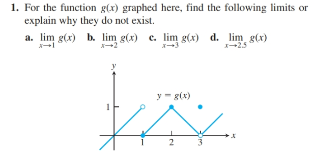 1. For the function g(x) graphed here, find the following limits or
explain why they do not exist.
a. lim g(x) b. lim g(x) c. lim g(x) d. lim g(x)
x→3
x→2.5
y = g(x)
2
3
