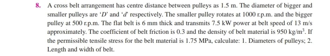8. A cross belt arrangement has centre distance between pulleys as 1.5 m. The diameter of bigger and
smaller pulleys are 'D' and 'ď respectively. The smaller pulley rotates at 1000 r.p.m. and the bigger
pulley at 500 r.p.m. The flat belt is 6 mm thick and transmits 7.5 kW power at belt speed of 13 m/s
approximately. The coefficient of belt friction is 0.3 and the density of belt material is 950 kg/m³. If
the permissible tensile stress for the belt material is 1.75 MPa, calculate: 1. Diameters of pulleys; 2.
Length and width of belt.
