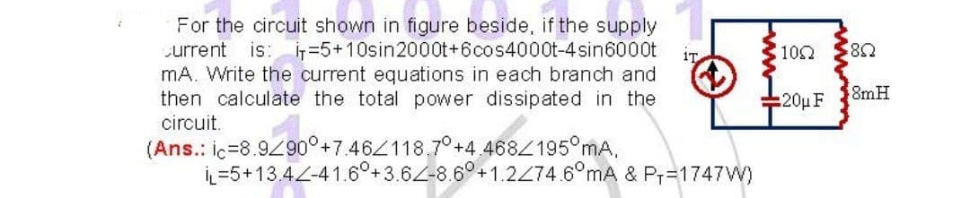 iT
For the circuit shown in figure beside, if the supply
current is: i=5+10sin2000t+6cos4000t-4sin6000t
mA. Write the current equations in each branch and
then calculate the total power dissipated in the
circuit.
(Ans.: ic-8.9290° +7.462118.7°+4
IL 5+13.44-41.60+3.6-8 OMA & P₁=1747W)
ww-H
100 $80
20μ F
8mH