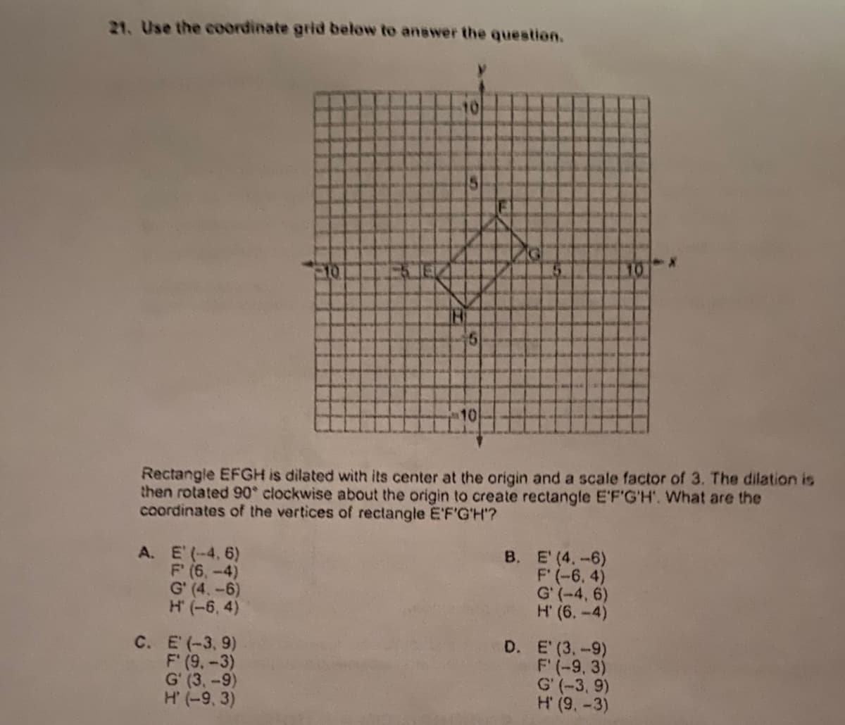21. Use the coordinate grid below to answer the question.
210
10
Rectangle EFGH is dilated with its center at the origin and a scale factor of 3. The dilation is
then rotated 90° clockwise about the origin to create rectangle E'F'G'H'. What are the
coordinates of the vertices of rectangle E'F'G'H'?
A. E' (-4. 6)
F (6,-4)
G' (4,-6)
H (-6, 4)
B. E' (4.-6)
F' (-6. 4)
G' (-4, 6)
H' (6.-4)
C. E (-3, 9)
F' (9,-3)
G' (3,-9)
H' (-9, 3)
D. E (3,-9)
F' (-9, 3)
G' (-3, 9)
H (9, -3)
