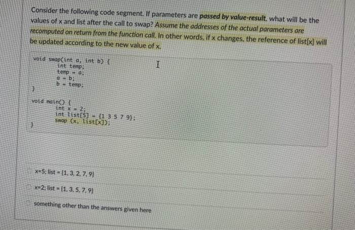 Consider the following code segment. If parameters are passed by value-result, what will be the
values of x and list after the call to swap? Assume the addresses of the actual parameters are
recomputed on return from the function call. In other words, if x changes, the reference of list(x) will
be updated according to the new value of x.
void swap(int a, int b) t
int temp
temp a:
b- temp:
void nain) E
int x 2:
int list(5] - {1 3 5 7 9};
Swop (x, listX);
x=5; list = (1, 3, 2,7, 9)
x-2; list = [1, 3, 5, 7, 9)
something other than the answers given here
