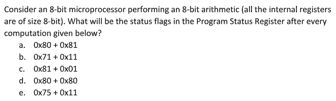 Consider an 8-bit microprocessor performing an 8-bit arithmetic (all the internal registers
are of size 8-bit). What will be the status flags in the Program Status Register after every
computation given below?
a. Ox80 + Ox81
b. Ox71 + Ox11
C.
Ox81 + Ox01
d. Ox80 + 0x80
е.
Ox75 + Ox11

