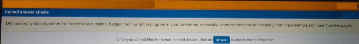 Upload answer sheets
Define step by step algorithm for the previous question. Explain the flow of the program in your own terms, especially, when control goes to function 2 from main method, not more than two pages.
Once you upload files from your second device, click on
Sync
to check your submission
