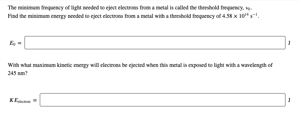 The minimum frequency of light needed to eject electrons from a metal is called the threshold frequency, vo.
Find the minimum energy needed to eject electrons from a metal with a threshold frequency of 4.58 x 1014 s-1.
Eo =
J
With what maximum kinetic energy will electrons be ejected when this metal is exposed to light with a wavelength of
245 nm?
KEelectron
J
