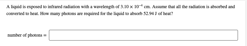 A liquid is exposed to infrared radiation with a wavelength of 3.10 x 10-4 cm. Assume that all the radiation is absorbed and
converted to heat. How many photons are required for the liquid to absorb 52.94 J of heat?
number of photons =
