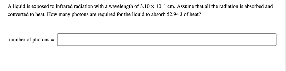 A liquid is exposed to infrared radiation with a wavelength of 3.10 x 10-4 cm. Assume that all the radiation is absorbed and
converted to heat. How many photons are required for the liquid to absorb 52.94 J of heat?
number of photons =
