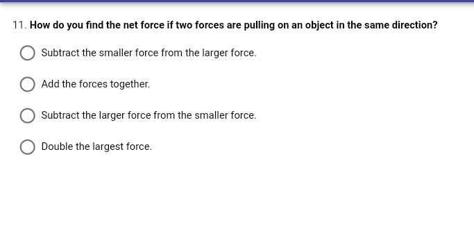 11. How do you find the net force if two forces are pulling on an object in the same direction?
Subtract the smaller force from the larger force.
Add the forces together.
Subtract the larger force from the smaller force.
Double the largest force.
