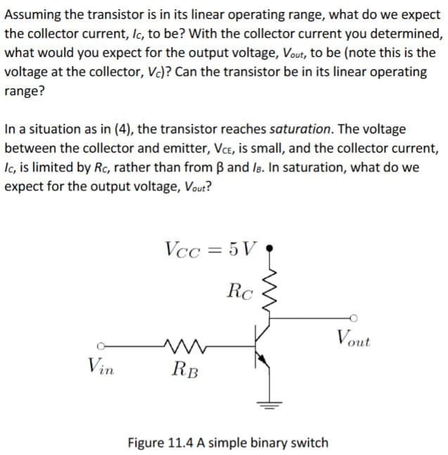 Assuming the transistor is in its linear operating range, what do we expect
the collector current, Ic, to be? With the collector current you determined,
what would you expect for the output voltage, Vout, to be (note this is the
voltage at the collector, Vc)? Can the transistor be in its linear operating
range?
In a situation as in (4), the transistor reaches saturation. The voltage
between the collector and emitter, VCE, is small, and the collector current,
Ic, is limited by Rc, rather than from B and ls. In saturation, what do we
expect for the output voltage, Vout?
Vcc = 5 V
RC
Vout
Vin
RB
Figure 11.4 A simple binary switch
