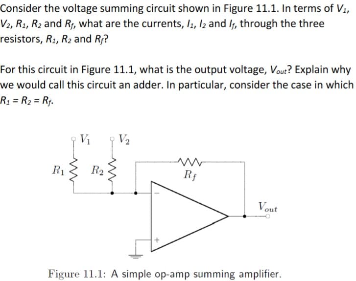 Consider the voltage summing circuit shown in Figure 11.1. In terms of V1,
V2, R1, R2 and Rf, what are the currents, I1, l2 and If, through the three
resistors, R1, R2 and Rf?
For this circuit in Figure 11.1, what is the output voltage, Vout? Explain why
we would call this circuit an adder. In particular, consider the case in which
R1 = R2 = Rf.
%3D
%3D
V1
V2
R1
R2
Rf
Vout
Figure 11.1: A simple op-amp summing amplifier.
