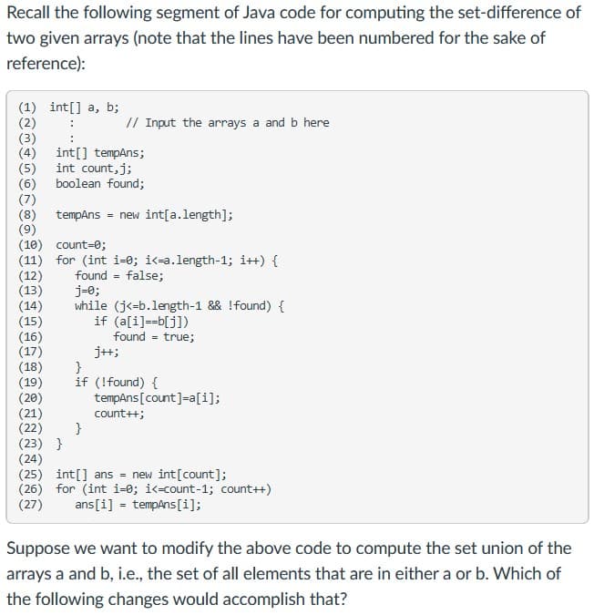 Recall the following segment of Java code for computing the set-difference of
two given arrays (note that the lines have been numbered for the sake of
reference):
(1) int[] a, b;
(2)
(3)
(4)
(5)
(6)
(7)
(8)
(9)
(10) count=0;
(11) for (int i=0; i<=a.length-1; i++) {
(12)
(13)
(14)
(15)
(16)
(17)
(18)
(19)
(20)
(21)
(22)
(23) }
(24)
(25) int[] ans = new int[count];
(26) for (int i=0; i<-count-1; count++)
(27)
// Input the arrays a and b here
int[] tempAns;
int count,j;
boolean found;
tempAns = new int[a.length];
found = false;
j-e;
while (j<-b.length-1 && !found) {
if (a[i]==b[j])
found = true;
j+;
}
if (!found) {
tempAns[count]=a[i];
count++;
}
ans[i] = tempAns[i];
Suppose we want to modify the above code to compute the set union of the
arrays a and b, i.e., the set of all elements that are in either a or b. Which of
the following changes would accomplish that?
