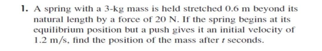 1. A spring with a 3-kg mass is held stretched 0.6 m beyond its
natural length by a force of 20 N. If the spring begins at its
equilibrium position but a push gives it an initial velocity of
1.2 m/s, find the position of the mass after t seconds.