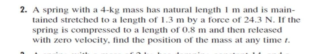 2. A spring with a 4-kg mass has natural length 1 m and is main-
tained stretched to a length of 1.3 m by a force of 24.3 N. If the
spring is compressed to a length of 0.8 m and then released
with zero velocity, find the position of the mass at any time t.