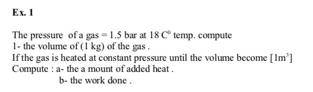 Ex. 1
The pressure of a gas = 1.5 bar at 18 C° temp. compute
1- the volume of (1 kg) of the gas .
If the gas is heated at constant pressure until the volume become [Im']
Compute : a- the a mount of added heat.
b- the work done.
