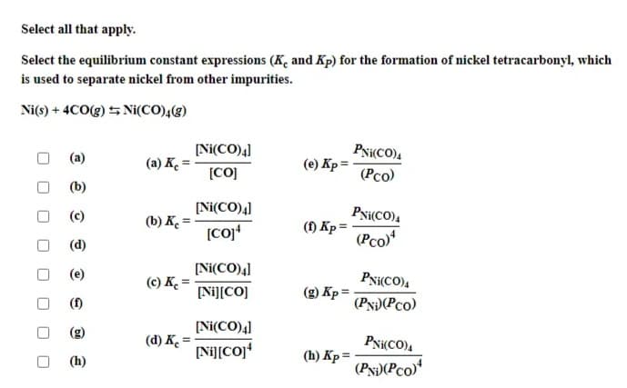 Select all that apply.
Select the equilibrium constant expressions (K, and Kp) for the formation of nickel tetracarbonyl, which
is used to separate nickel from other impurities.
Ni(s) + 4CO(g) 5 Ni(CO),(g)
(a)
[Ni(CO)4]
PN(CO).
(a) K. =
(е) Кр3
[CO]
(Pco)
(b)
(c)
[Ni(CO)4]
PN{CO).
(b) K =
[coj*
(1) Kp =
(Pco)
(d)
[Ni(CO)4]
(e)
(c) K.
PNi(CO)4
[Ni][CO]
(g) Kp = -
(f)
(Py)(Pco)
[Ni(CO)4]
(d) K. =
PN(CO),
[Ni][COJ*
(h) Kp =
(h)
(PN)(Pco)
