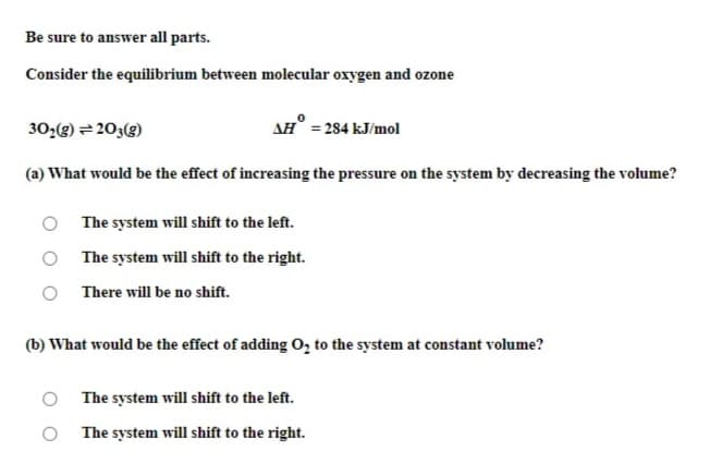 Be sure to answer all parts.
Consider the equilibrium between molecular oxygen and ozone
30;(g) = 203(g)
AH° = 284 kJ/mol
(a) What would be the effect of increasing the pressure on the system by decreasing the volume?
O The system will shift to the left.
The system will shift to the right.
There will be no shift.
(b) What would be the effect of adding O, to the system at constant volume?
The system will shift to the left.
The system will shift to the right.
