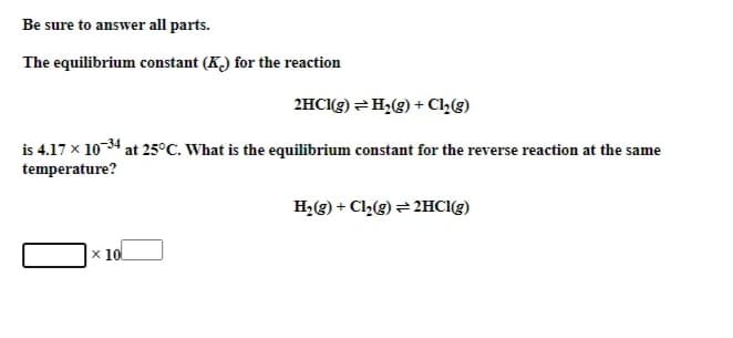 Be sure to answer all parts.
The equilibrium constant (K) for the reaction
2HCI(g) =H;(g) + Che)
is 4.17 x 10-34 at 25°C. What is the equilibrium constant for the reverse reaction at the same
temperature?
H;(e) + Cl(g) = 2HCI(g)
x 10
