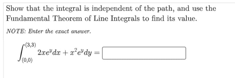 Show that the integral is independent of the path, and use the
Fundamental Theorem of Line Integrals to find its value.
|NOTE: Enter the exact answer.
c(3,3)
2xe dx + x*e"dy
(0,0)
