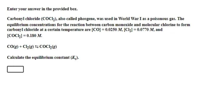 Enter your answer in the provided box.
Carbonyl chloride (COCI,), also called phosgene, was used in World War I as a poisonous gas. The
equilibrium concentrations for the reaction between carbon monoxide and molecular chlorine to form
carbonyl chloride at a certain temperature are [CO] = 0.0250 M, [Clz] = 0.0770 M, and
[COCI,] = 0.180 M.
CO(g) + Cl,(g) 5COCI,(g)
Calculate the equilibrium constant (K).
