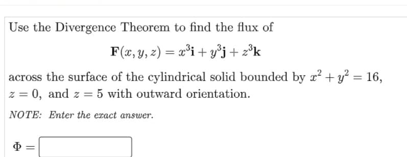 Use the Divergence Theorem to find the flux of
F(x, y, z) = x°i + y°j + z°k
across the surface of the cylindrical solid bounded by x + y² = 16,
z = 0, and z = 5 with outward orientation.
NOTE: Enter the exact answer.
Ф
