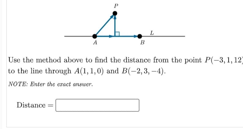 P
L
A
B
Use the method above to find the distance from the point P(-3,1,12)
to the line through A(1,1,0) and B(-2,3, –4).
NOTE: Enter the exact answer.
Distance =

