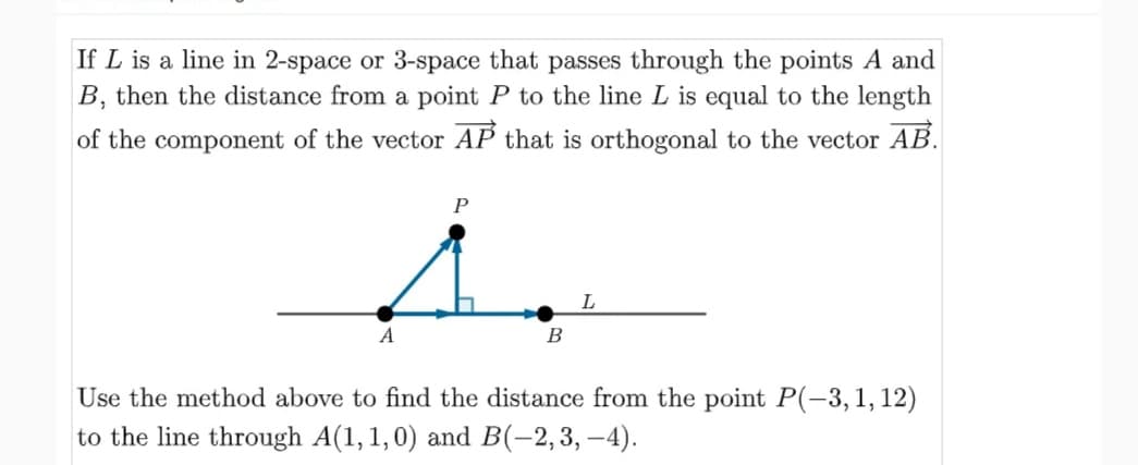 If L is a line in 2-space or 3-space that passes through the points A and
B, then the distance from a point P to the line L is equal to the length
of the component of the vector AP that is orthogonal to the vector AB.
L
A
В
Use the method above to find the distance from the point P(-3,1,12)
to the line through A(1,1,0) and B(-2,3, –4).
