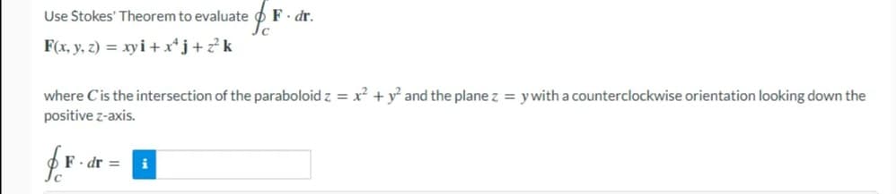 Use Stokes' Theorem to evaluate
F. dr.
F(x, y, z) = xyi + x*j+z?k
where Cis the intersection of the paraboloid z = x² + y² and the plane z = ywith a counterclockwise orientation looking down the
positive z-axis.
F. dr =
i
