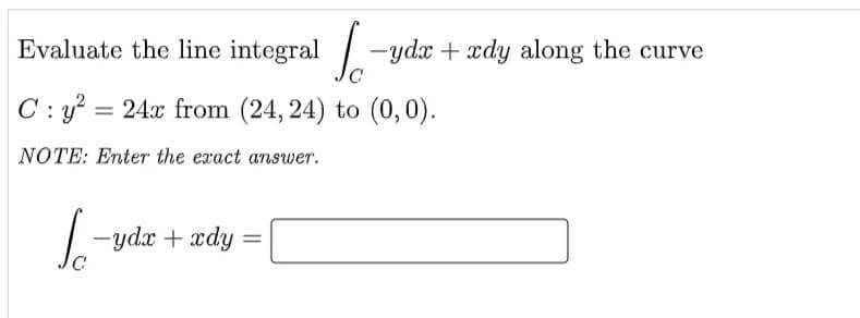 Evaluate the line integral -ydx + xdy along the curve
C : y? = 24x from (24, 24) to (0, 0).
NOTE: Enter the exact answer.
-ydx + xdy
%3D
