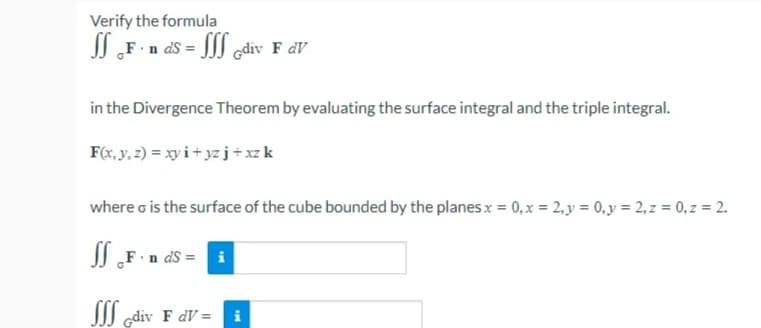 Verify the formula
JI „F n ds = JJJ Gdiv F dV
in the Divergence Theorem by evaluating the surface integral and the triple integral.
F(x, y, 2) = xy i + yzj+xzk
where o is the surface of the cube bounded by the planesx = 0,x = 2, y = 0,y = 2, z = 0, z = 2.
I „F · n dS =
JJJ gdiv F dV = i
